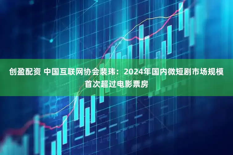 创盈配资 中国互联网协会裴玮:2024年国内微短剧市场规模首次超过电影票房