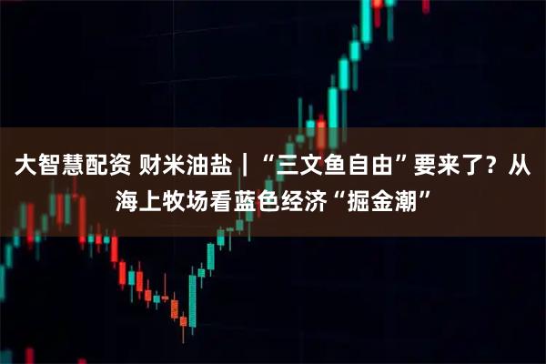 大智慧配资 财米油盐｜“三文鱼自由”要来了？从海上牧场看蓝色经济“掘金潮”