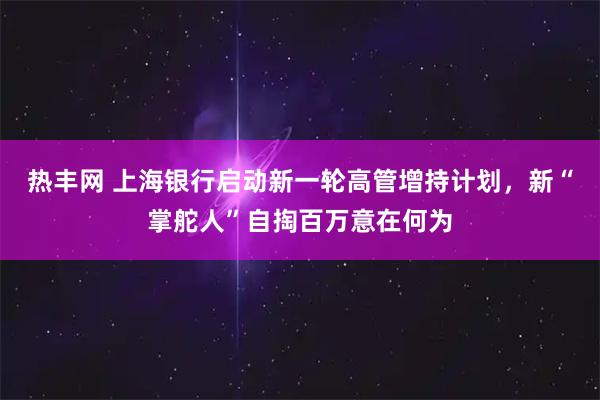 热丰网 上海银行启动新一轮高管增持计划,新“掌舵人”自掏百万意在何为