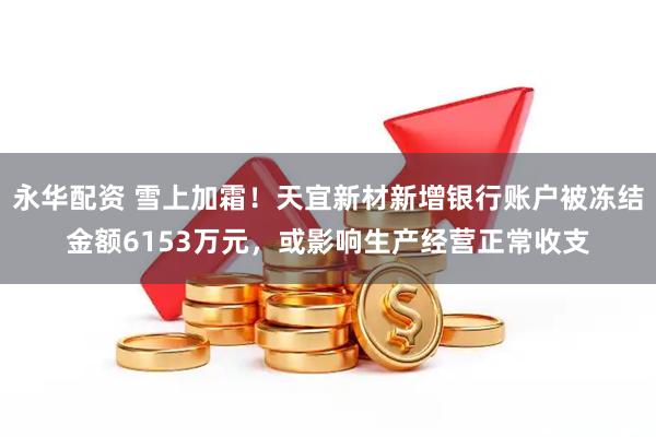 永华配资 雪上加霜！天宜新材新增银行账户被冻结金额6153万元，或影响生产经营正常收支