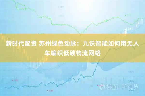 新时代配资 苏州绿色动脉：九识智能如何用无人车编织低碳物流网络