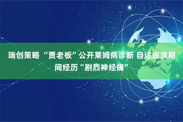 瑞创策略 “贾老板”公开莱姆病诊断 自述巡演期间经历“剧烈神经痛”