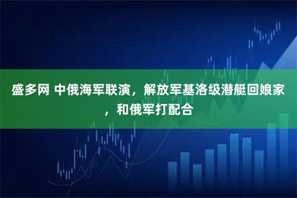 盛多网 中俄海军联演，解放军基洛级潜艇回娘家，和俄军打配合