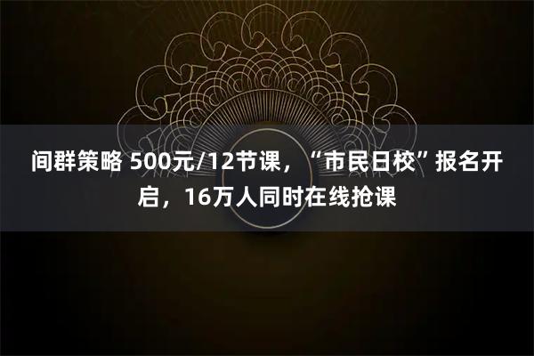 间群策略 500元/12节课,“市民日校”报名开启,16万人同时在线抢课