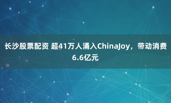 长沙股票配资 超41万人涌入ChinaJoy,带动消费6.6亿元