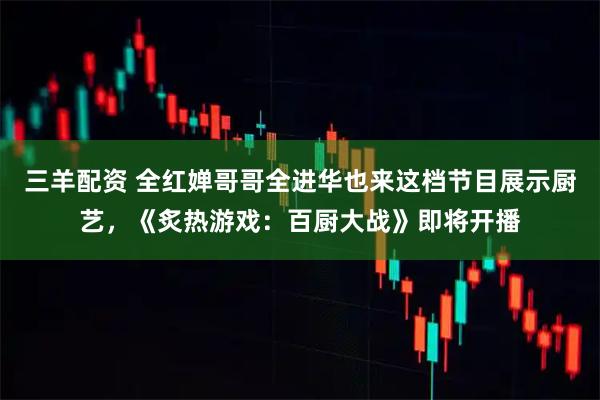 三羊配资 全红婵哥哥全进华也来这档节目展示厨艺,《炙热游戏:百厨大战》即将开播