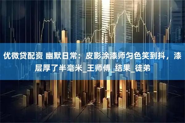 优微贷配资 幽默日常:皮影涂漆师匀色笑到抖,漆层厚了半毫米_王师傅_结果_徒弟