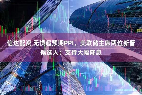 信达配资 无惧超预期PPI，美联储主席两位新晋候选人：支持大幅降息