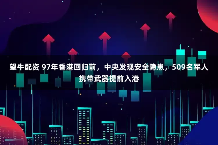 望牛配资 97年香港回归前，中央发现安全隐患，509名军人携带武器提前入港