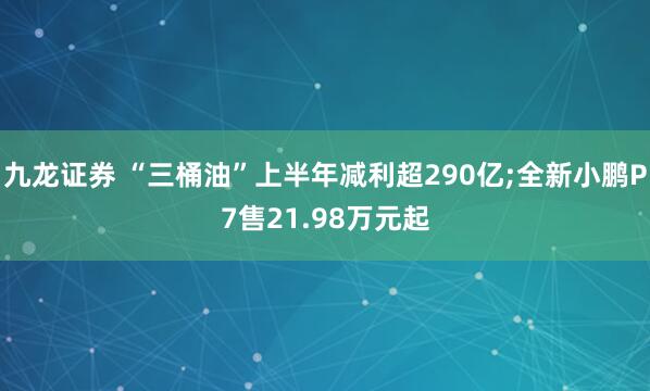 九龙证券 “三桶油”上半年减利超290亿;全新小鹏P7售21.98万元起