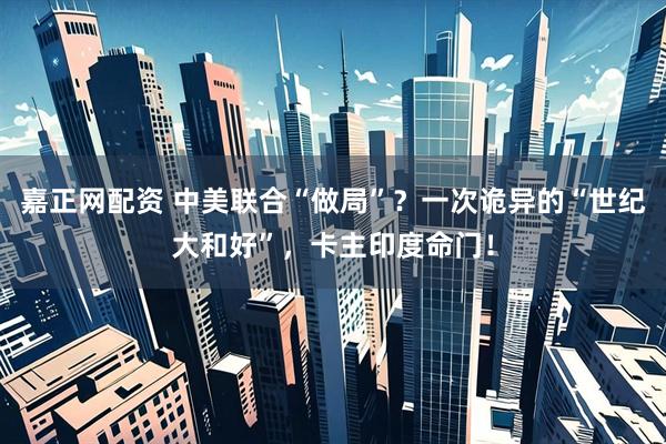 嘉正网配资 中美联合“做局”？一次诡异的“世纪大和好”，卡主印度命门！