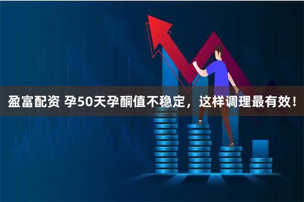 盈富配资 孕50天孕酮值不稳定,这样调理最有效!