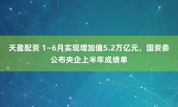 天盈配资 1—6月实现增加值5.2万亿元，国资委公布央企上半年成绩单