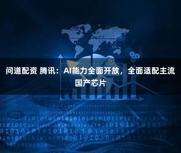 问道配资 腾讯:AI能力全面开放,全面适配主流国产芯片