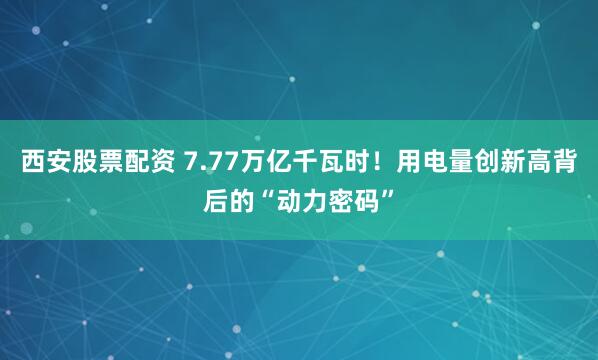 西安股票配资 7.77万亿千瓦时!用电量创新高背后的“动力密码”