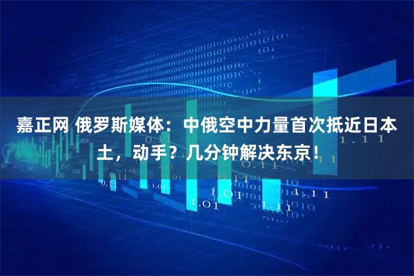 嘉正网 俄罗斯媒体:中俄空中力量首次抵近日本土,动手?几分钟解决东京!