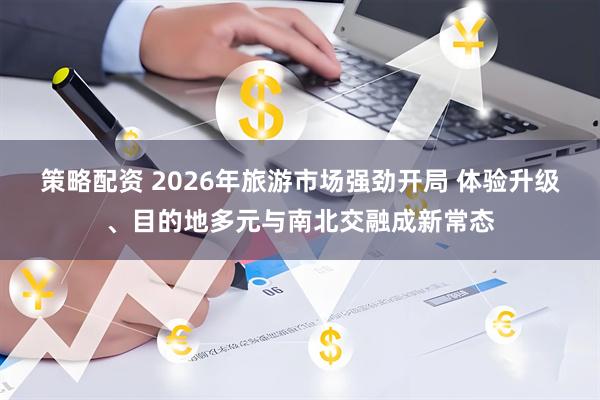 策略配资 2026年旅游市场强劲开局 体验升级、目的地多元与南北交融成新常态