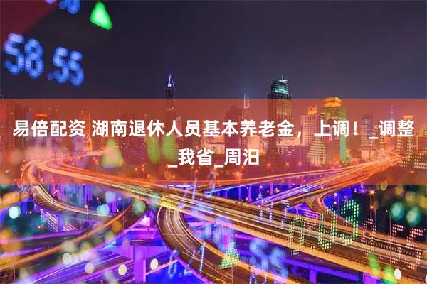 易倍配资 湖南退休人员基本养老金,上调!_调整_我省_周汨