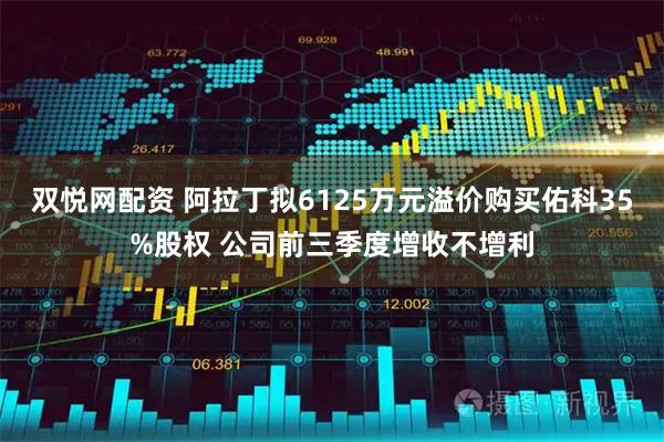 双悦网配资 阿拉丁拟6125万元溢价购买佑科35%股权 公司前三季度增收不增利
