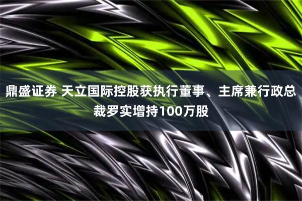 鼎盛证券 天立国际控股获执行董事、主席兼行政总裁罗实增持100万股