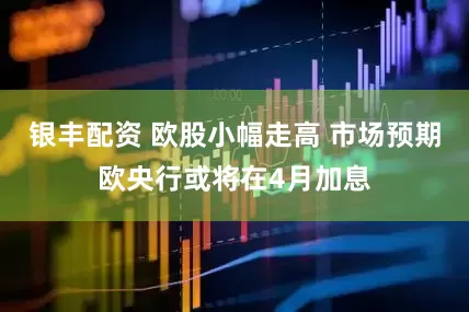 银丰配资 欧股小幅走高 市场预期欧央行或将在4月加息