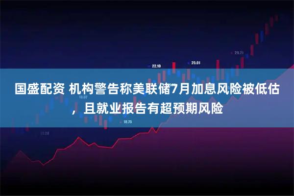 国盛配资 机构警告称美联储7月加息风险被低估，且就业报告有超预期风险