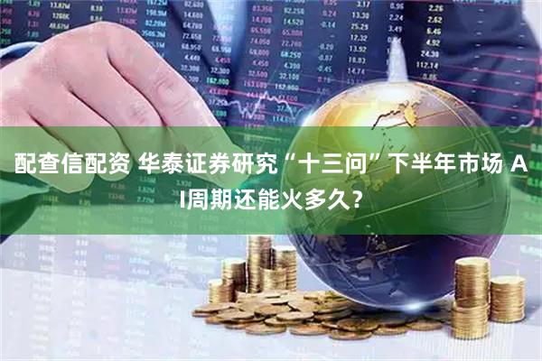 配查信配资 华泰证券研究“十三问”下半年市场 AI周期还能火多久？