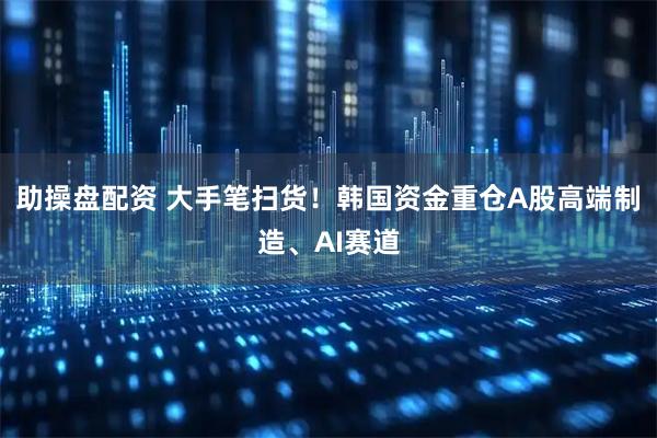 助操盘配资 大手笔扫货！韩国资金重仓A股高端制造、AI赛道