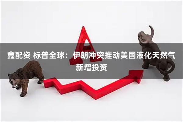 鑫配资 标普全球：伊朗冲突推动美国液化天然气新增投资